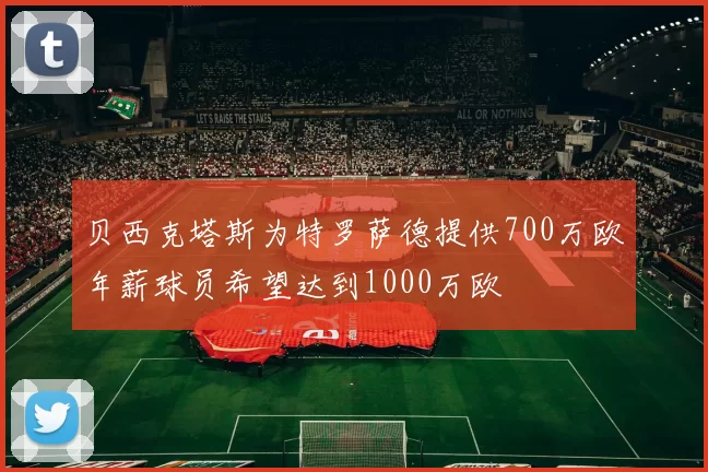 贝西克塔斯为特罗萨德提供700万欧年薪球员希望达到1000万欧