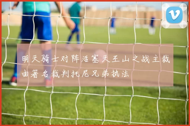 明天骑士对阵活塞天王山之战主裁由著名裁判托尼兄弟执法