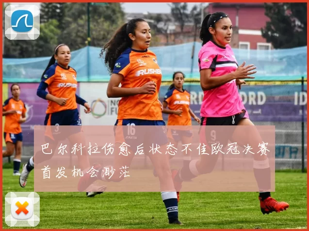 巴尔科拉伤愈后状态不佳欧冠决赛首发机会渺茫