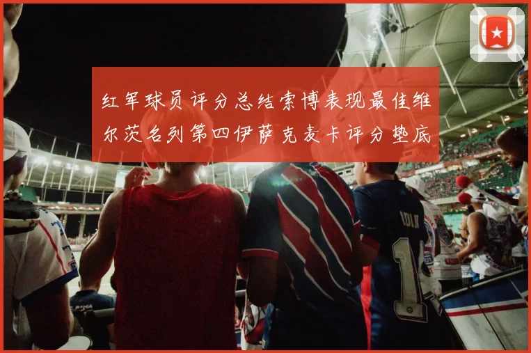 红军球员评分总结索博表现最佳维尔茨名列第四伊萨克麦卡评分垫底