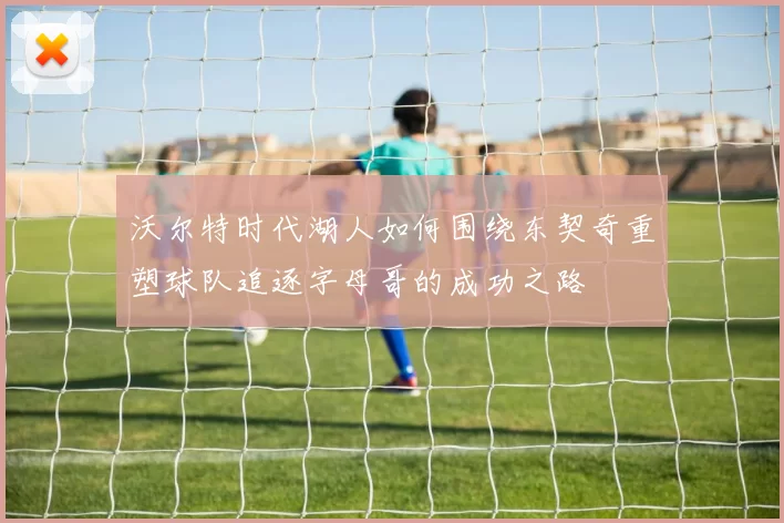 沃尔特时代湖人如何围绕东契奇重塑球队追逐字母哥的成功之路