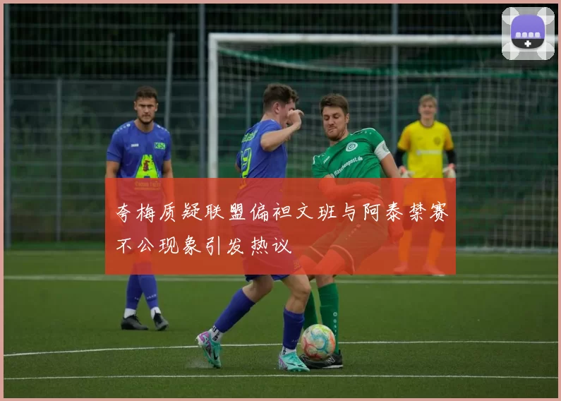 夸梅质疑联盟偏袒文班与阿泰禁赛不公现象引发热议