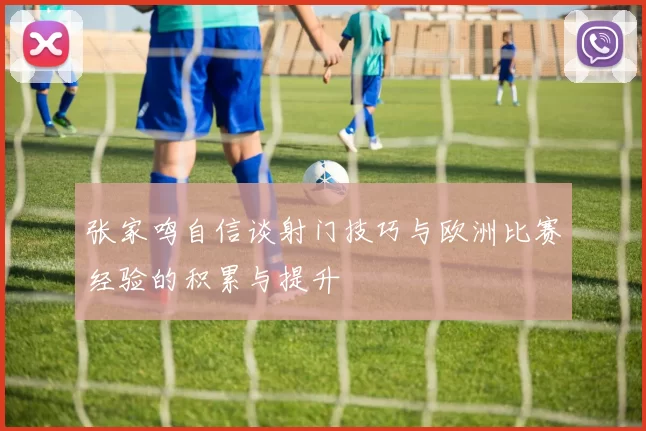 张家鸣自信谈射门技巧与欧洲比赛经验的积累与提升