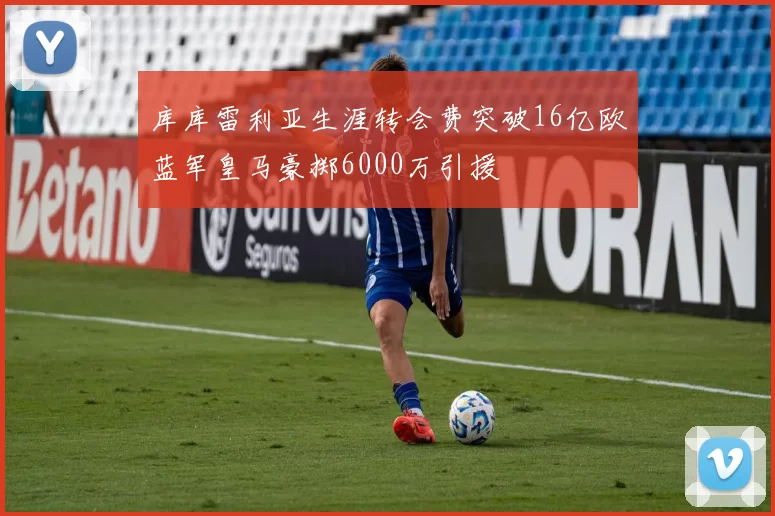 库库雷利亚生涯转会费突破16亿欧蓝军皇马豪掷6000万引援