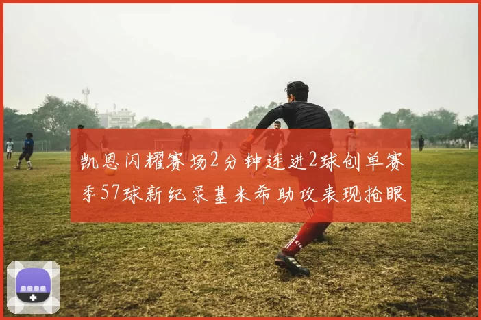 凯恩闪耀赛场2分钟连进2球创单赛季57球新纪录基米希助攻表现抢眼