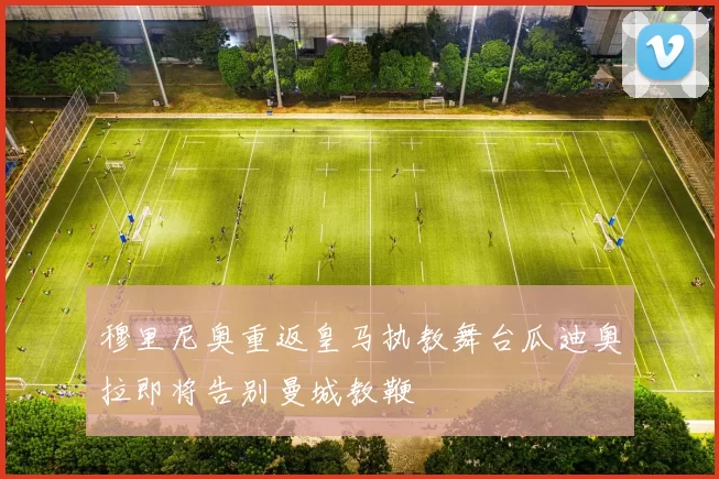 穆里尼奥重返皇马执教舞台瓜迪奥拉即将告别曼城教鞭