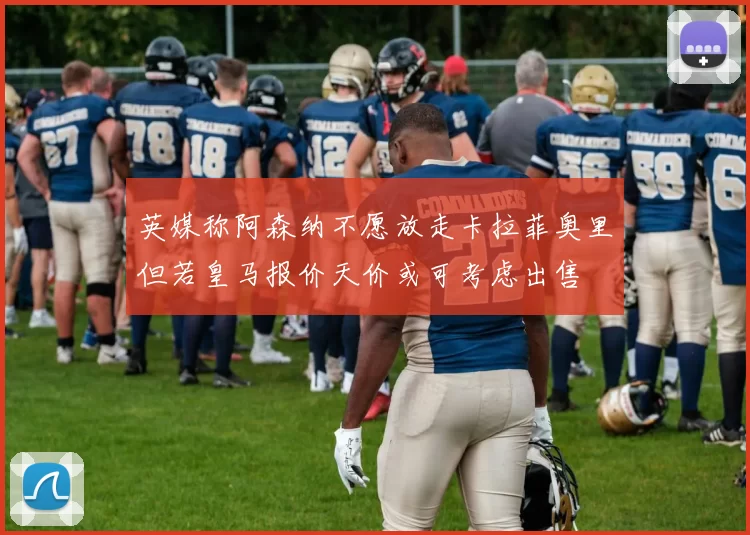 英媒称阿森纳不愿放走卡拉菲奥里但若皇马报价天价或可考虑出售