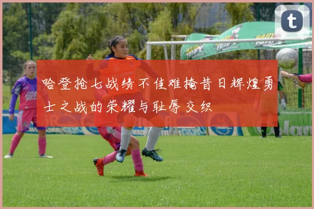 哈登抢七战绩不佳难掩昔日辉煌勇士之战的荣耀与耻辱交织