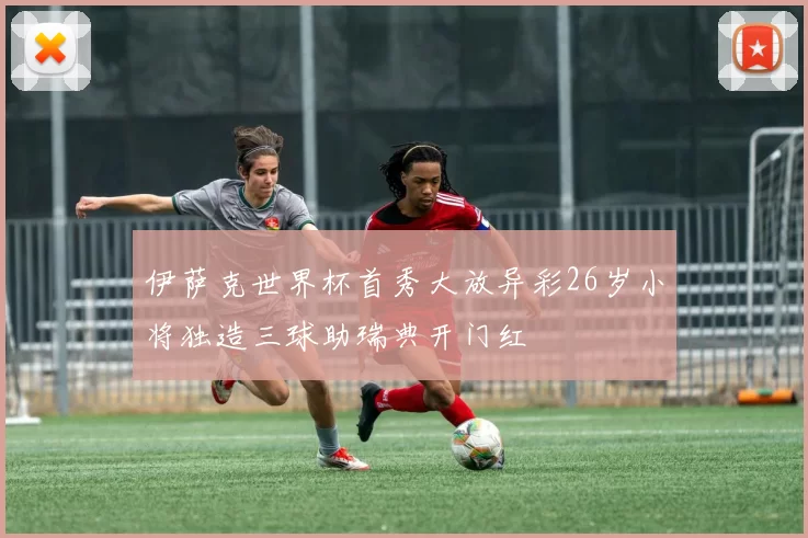 伊萨克世界杯首秀大放异彩26岁小将独造三球助瑞典开门红