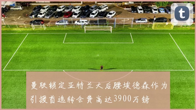 曼联锁定亚特兰大后腰埃德森作为引援首选转会费高达3900万镑