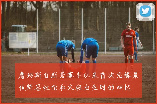 詹姆斯自新秀赛季以来首次无缘最佳阵容杜伦和文班出生时的回忆