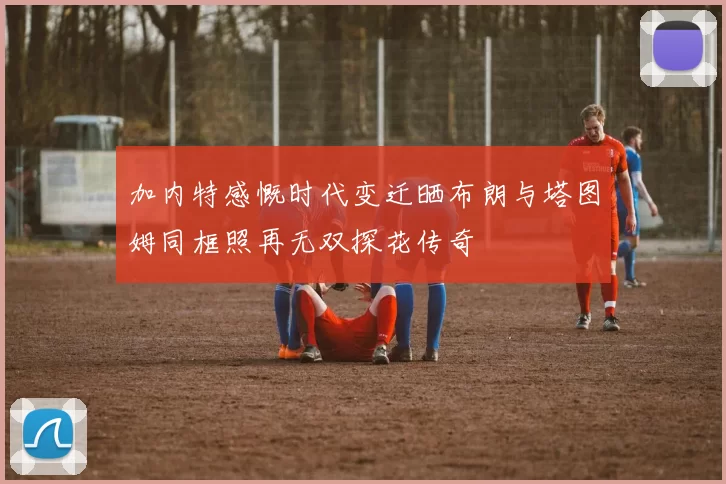 加内特感慨时代变迁晒布朗与塔图姆同框照再无双探花传奇