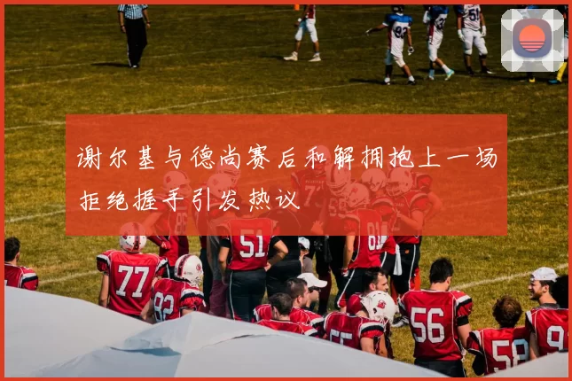 谢尔基与德尚赛后和解拥抱上一场拒绝握手引发热议