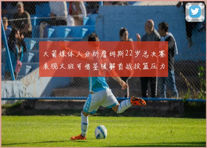 火箭媒体人分析詹姆斯22岁总决赛表现文班可借鉴缓解首战投篮压力