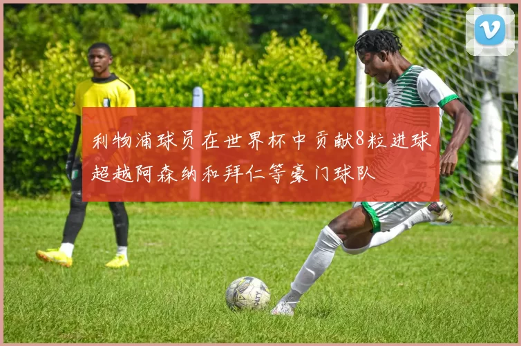 利物浦球员在世界杯中贡献8粒进球超越阿森纳和拜仁等豪门球队