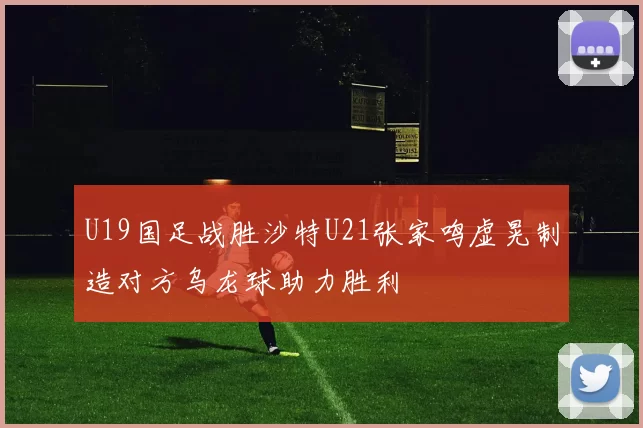 U19国足战胜沙特U21张家鸣虚晃制造对方乌龙球助力胜利